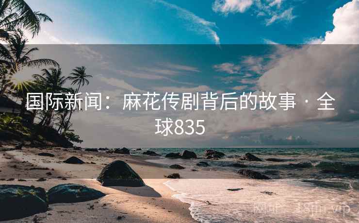 国际新闻:麻花传剧背后的故事 · 全球835 国际新闻:麻花传剧背后的故事 · 全球835