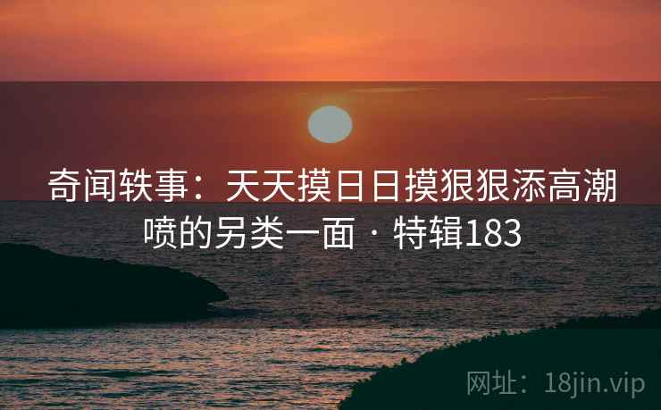 奇闻轶事：天天摸日日摸狠狠添高潮喷的另类一面 · 特辑183