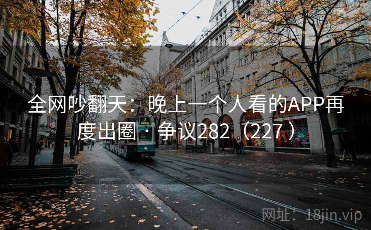 全网吵翻天:晚上一个人看的APP再度出圈 · 争议282(227 ) 全网吵翻天:晚上一个人看的APP再度出圈 · 争议282(227 )