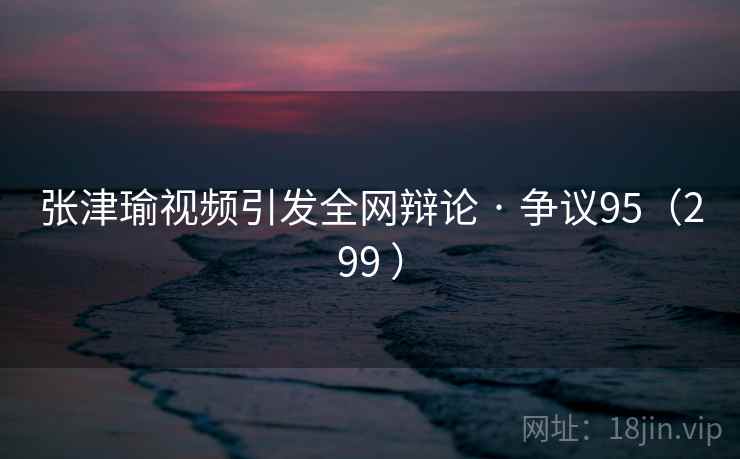 张津瑜视频引发全网辩论 · 争议95（299 ）